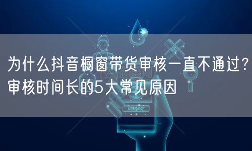 为什么抖音橱窗带货审核一直不通过？审核时间长的5大常见原因