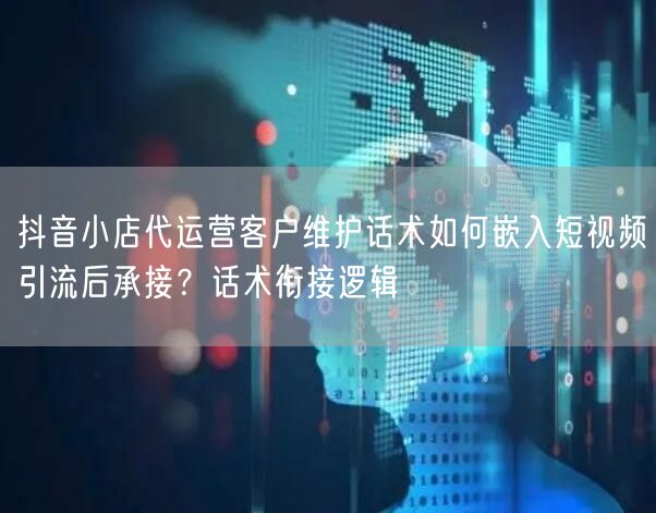 抖音小店代运营客户维护话术如何嵌入短视频引流后承接？话术衔接逻辑