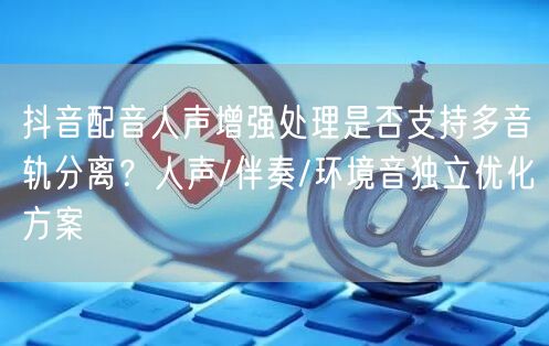 抖音配音人声增强处理是否支持多音轨分离？人声/伴奏/环境音独立优化方案