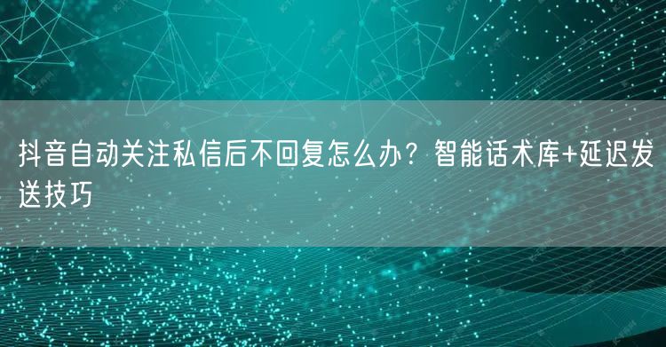 抖音自动关注私信后不回复怎么办?智能话术库+延迟发送技巧