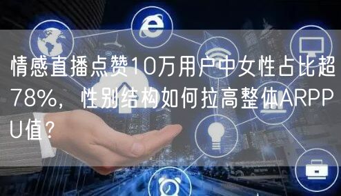情感直播点赞10万用户中女性占比超78%,性别结构如何拉高整体ARPPU值?