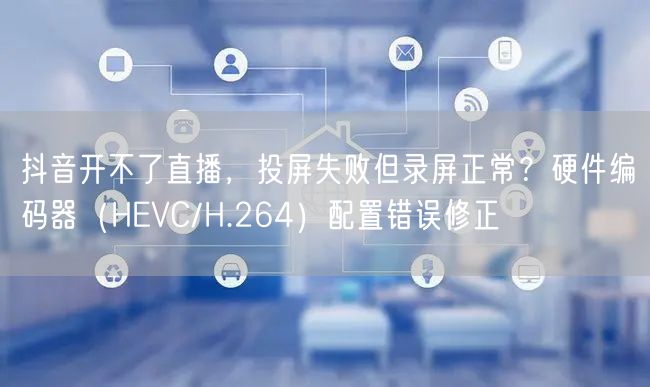 抖音开不了直播,投屏失败但录屏正常?硬件编码器(HEVC/H.264)配置错误修