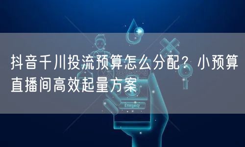 抖音千川投流预算怎么分配?小预算直播间高效起量方案