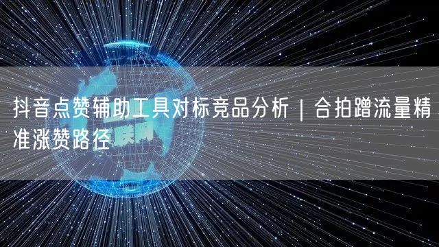 抖音点赞辅助工具对标竞品分析|合拍蹭流量精准涨赞路径