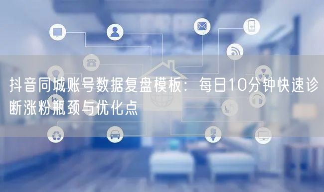 抖音同城账号数据复盘模板:每日10分钟快速诊断涨粉瓶颈与优化点