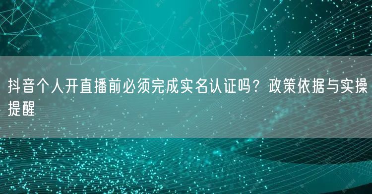 抖音个人开直播前必须完成实名认证吗？政策依据与实操提醒