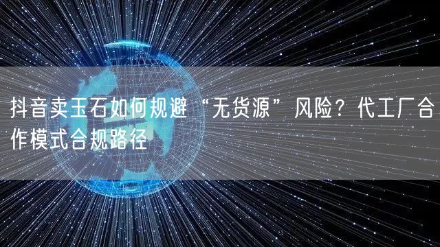 抖音卖玉石如何规避“无货源”风险？代工厂合作模式合规路径