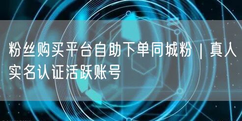 粉丝购买平台自助下单同城粉|真人实名认证活跃账号