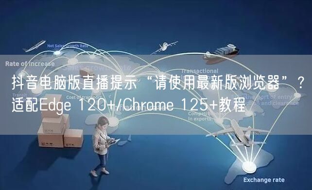 抖音电脑版直播提示“请使用最新版浏览器”？适配Edge 120+/Chrome 