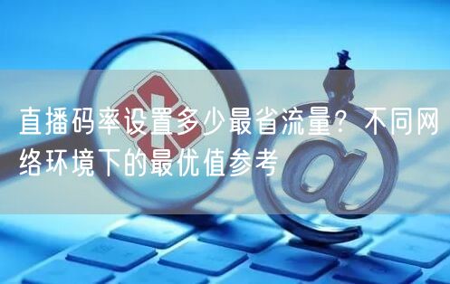 直播码率设置多少最省流量？不同网络环境下的最优值参考