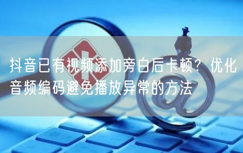 抖音已有视频添加旁白后卡顿？优化音频编码避免播放异常的方法