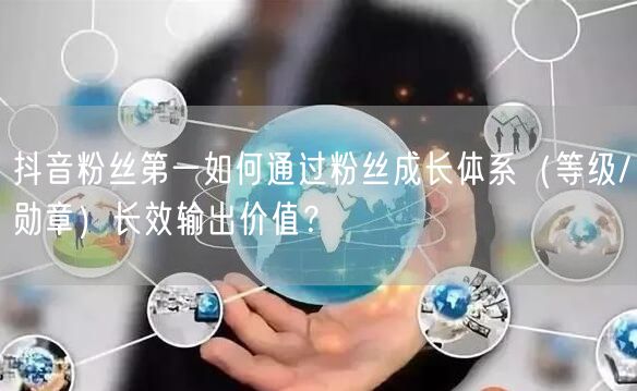 抖音粉丝第一如何通过粉丝成长体系(等级/勋章)长效输出价值?