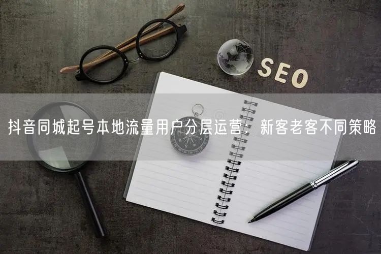 抖音同城起号本地流量用户分层运营:新客老客不同策略