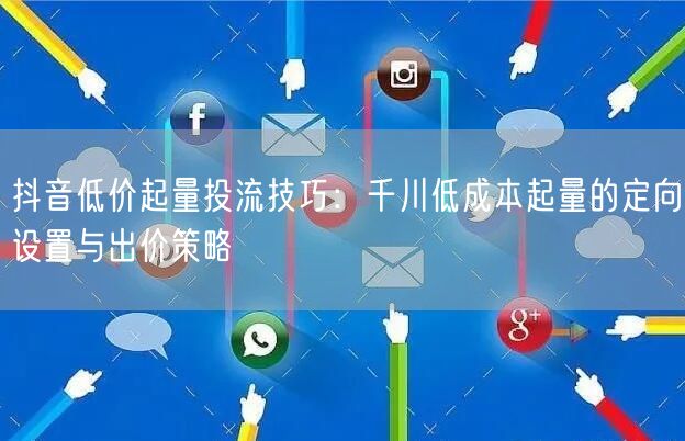 抖音低价起量投流技巧:千川低成本起量的定向设置与出价策略