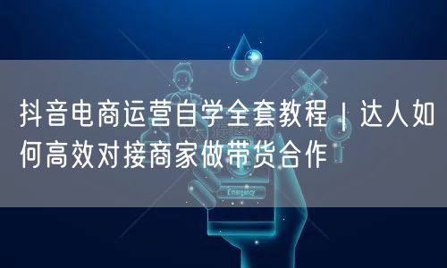 抖音电商运营自学全套教程|达人如何高效对接商家做带货合作