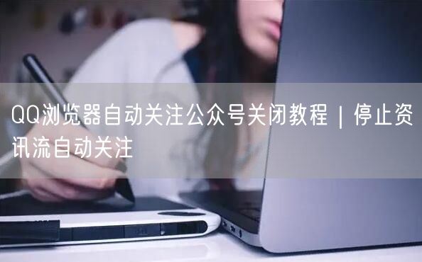 QQ浏览器自动关注公众号关闭教程｜停止资讯流自动关注