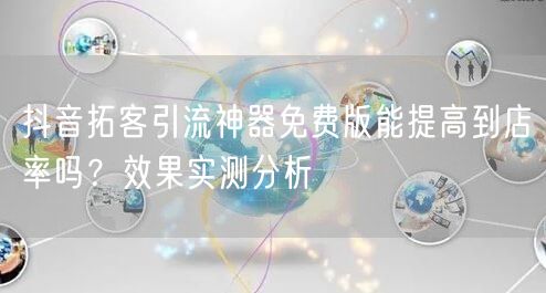 抖音拓客引流神器免费版能提高到店率吗？效果实测分析