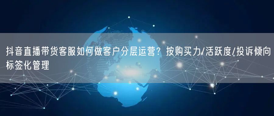 抖音直播带货客服如何做客户分层运营?按购买力/活跃度/投诉倾向标签化管理