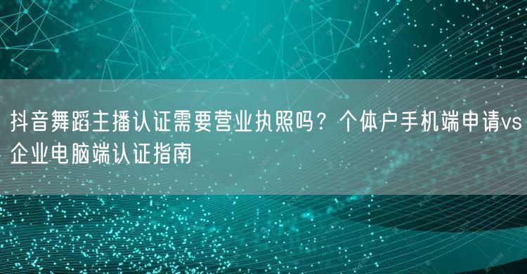抖音舞蹈主播认证需要营业执照吗？个体户手机端申请vs企业电脑端认证指南