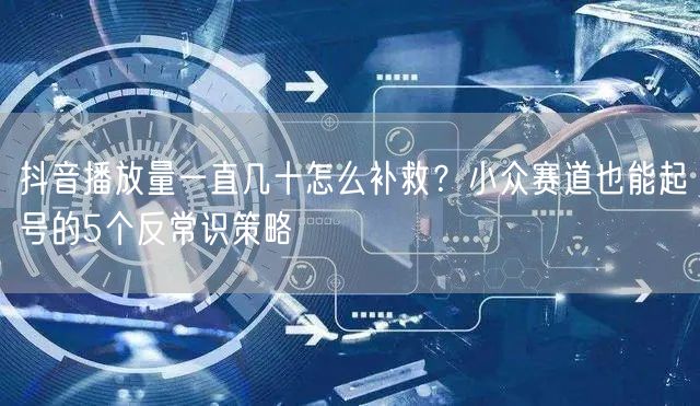 抖音播放量一直几十怎么补救？小众赛道也能起号的5个反常识策略