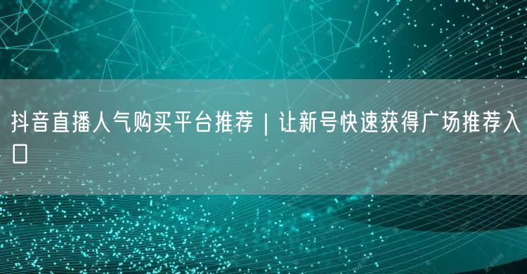 抖音直播人气购买平台推荐|让新号快速获得广场推荐入口