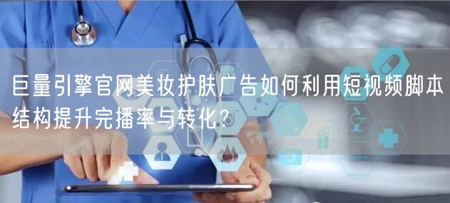 巨量引擎官网美妆护肤广告如何利用短视频脚本结构提升完播率与转化?