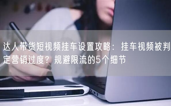 达人带货短视频挂车设置攻略:挂车视频被判定营销过度?规避限流的5个细节