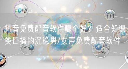 抖音免费配音软件哪个好？适合知识类口播的沉稳男/女声免费配音软件