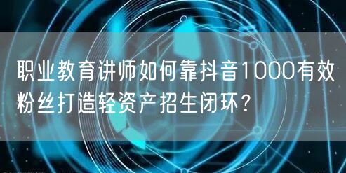 职业教育讲师如何靠抖音1000有效粉丝打造轻资产招生闭环？