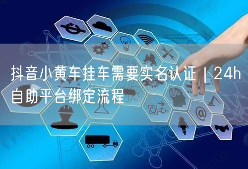 抖音小黄车挂车需要实名认证|24h自助平台绑定流程