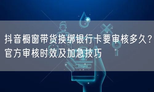 抖音橱窗带货换绑银行卡要审核多久？官方审核时效及加急技巧