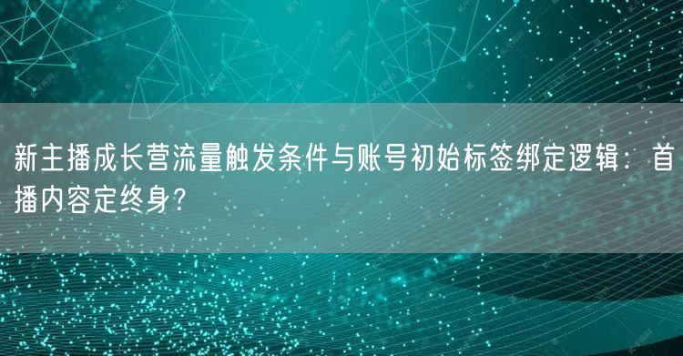新主播成长营流量触发条件与账号初始标签绑定逻辑：首播内容定终身？