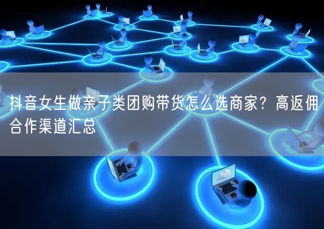 抖音女生做亲子类团购带货怎么选商家？高返佣合作渠道汇总