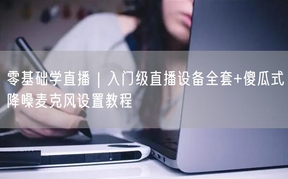 零基础学直播|入门级直播设备全套+傻瓜式降噪麦克风设置教程