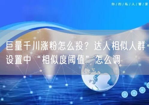 巨量千川涨粉怎么投？达人相似人群设置中“相似度阈值”怎么调