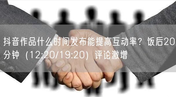 抖音作品什么时间发布能提高互动率？饭后20分钟（12:20/19:20）评论激增