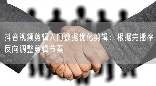 抖音视频剪辑入门数据优化剪辑:根据完播率反向调整剪辑节奏