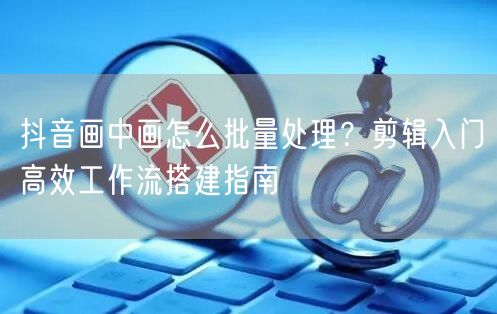 抖音画中画怎么批量处理?剪辑入门高效工作流搭建指南