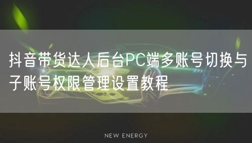 抖音带货达人后台PC端多账号切换与子账号权限管理设置教程
