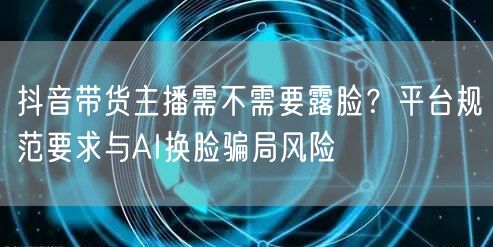 抖音带货主播需不需要露脸?平台规范要求与AI换脸骗局风险