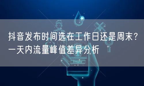 抖音发布时间选在工作日还是周末?一天内流量峰值差异分析