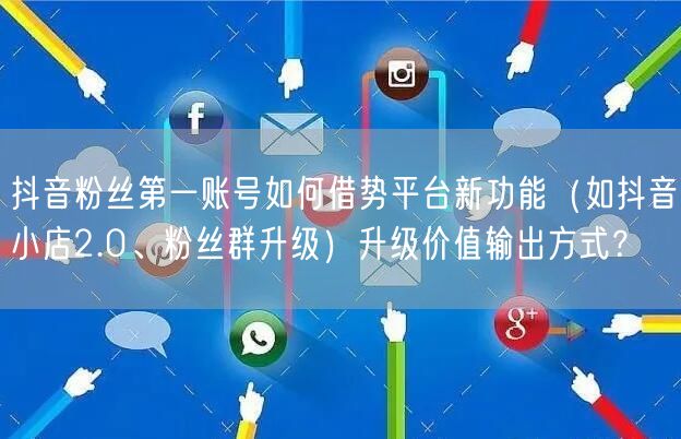 抖音粉丝第一账号如何借势平台新功能(如抖音小店2.0、粉丝群升级)升级价值输出方