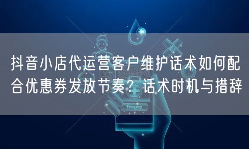 抖音小店代运营客户维护话术如何配合优惠券发放节奏?话术时机与措辞