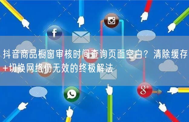 抖音商品橱窗审核时间查询页面空白?清除缓存+切换网络仍无效的终极解法