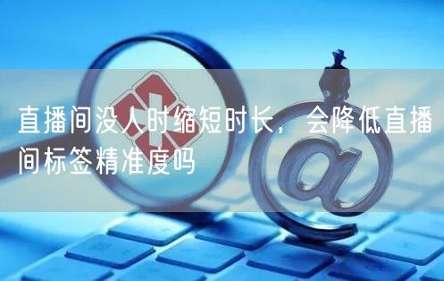 直播间没人时缩短时长，会降低直播间标签精准度吗