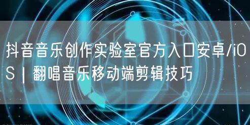 抖音音乐创作实验室官方入口安卓/iOS｜翻唱音乐移动端剪辑技巧