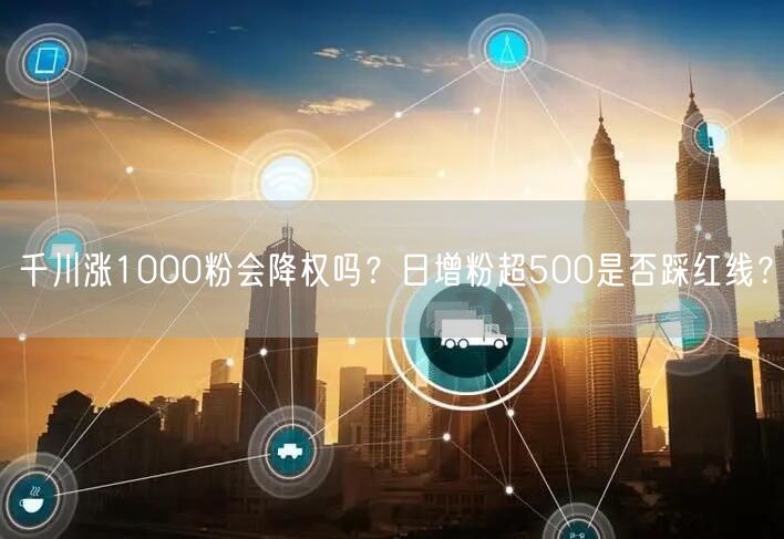 千川涨1000粉会降权吗？日增粉超500是否踩红线？