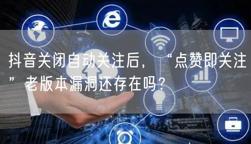 抖音关闭自动关注后,“点赞即关注”老版本漏洞还存在吗?