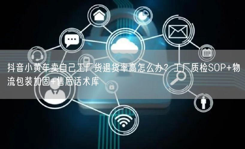 抖音小黄车卖自己工厂货退货率高怎么办?工厂质检SOP+物流包装加固+售后话术库
