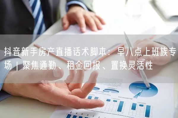 抖音新手房产直播话术脚本:早八点上班族专场|聚焦通勤、租金回报、置换灵活性